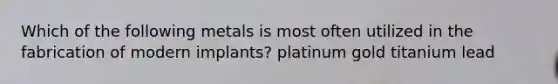 Which of the following metals is most often utilized in the fabrication of modern implants? platinum gold titanium lead