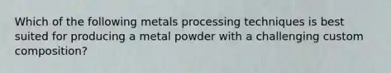 Which of the following metals processing techniques is best suited for producing a metal powder with a challenging custom composition?