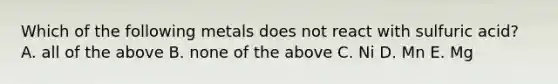 Which of the following metals does not react with sulfuric acid? A. all of the above B. none of the above C. Ni D. Mn E. Mg