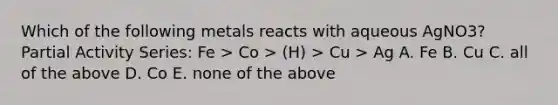 Which of the following metals reacts with aqueous AgNO3? Partial Activity Series: Fe > Co > (H) > Cu > Ag A. Fe B. Cu C. all of the above D. Co E. none of the above