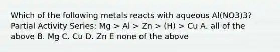 Which of the following metals reacts with aqueous Al(NO3)3? Partial Activity Series: Mg > Al > Zn > (H) > Cu A. all of the above B. Mg C. Cu D. Zn E none of the above