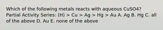 Which of the following metals reacts with aqueous CuSO4? Partial Activity Series: (H) > Cu > Ag > Hg > Au A. Ag B. Hg C. all of the above D. Au E. none of the above