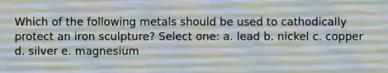 Which of the following metals should be used to cathodically protect an iron sculpture? Select one: a. lead b. nickel c. copper d. silver e. magnesium
