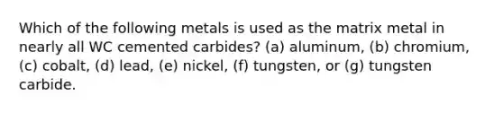 Which of the following metals is used as the matrix metal in nearly all WC cemented carbides? (a) aluminum, (b) chromium, (c) cobalt, (d) lead, (e) nickel, (f) tungsten, or (g) tungsten carbide.