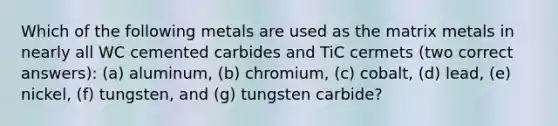 Which of the following metals are used as the matrix metals in nearly all WC cemented carbides and TiC cermets (two correct answers): (a) aluminum, (b) chromium, (c) cobalt, (d) lead, (e) nickel, (f) tungsten, and (g) tungsten carbide?