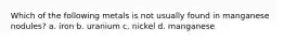 Which of the following metals is not usually found in manganese nodules? a. iron b. uranium c. nickel d. manganese