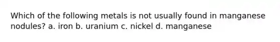 Which of the following metals is not usually found in manganese nodules? a. iron b. uranium c. nickel d. manganese