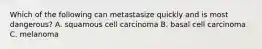 Which of the following can metastasize quickly and is most dangerous? A. squamous cell carcinoma B. basal cell carcinoma C. melanoma