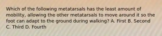 Which of the following metatarsals has the least amount of mobility, allowing the other metatarsals to move around it so the foot can adapt to the ground during walking? A. First B. Second C. Third D. Fourth