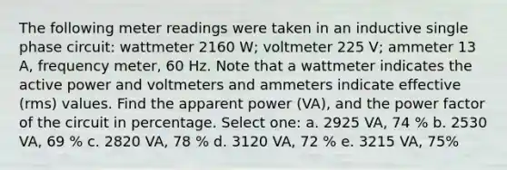 The following meter readings were taken in an inductive single phase circuit: wattmeter 2160 W; voltmeter 225 V; ammeter 13 A, frequency meter, 60 Hz. Note that a wattmeter indicates the active power and voltmeters and ammeters indicate effective (rms) values. Find the apparent power (VA), and the power factor of the circuit in percentage. Select one: a. 2925 VA, 74 % b. 2530 VA, 69 % c. 2820 VA, 78 % d. 3120 VA, 72 % e. 3215 VA, 75%