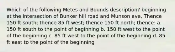 Which of the following Metes and Bounds description? beginning at the intersection of Bunker hill road and Munson ave, Thence 150 ft south; thence 85 ft west; thence 150 ft north; thence: a. 150 ft south to the point of beginning b. 150 ft west to the point of the beginning c. 85 ft west to the point of the beginning d. 85 ft east to the point of the beginning