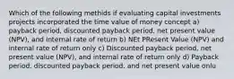 Which of the following methids if evaluating capital investments projects incorporated the time value of money concept a) payback period, discounted payback period, net present value (NPV), and internal rate of return b) NEt PResent Value (NPV) and internal rate of return only c) Discounted payback period, net present value (NPV), and internal rate of return only d) Payback period, discounted payback period, and net present value onlu