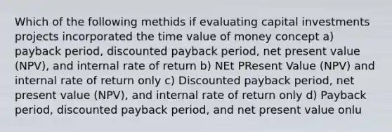 Which of the following methids if evaluating capital investments projects incorporated the time value of money concept a) payback period, discounted payback period, net present value (NPV), and internal rate of return b) NEt PResent Value (NPV) and internal rate of return only c) Discounted payback period, net present value (NPV), and internal rate of return only d) Payback period, discounted payback period, and net present value onlu