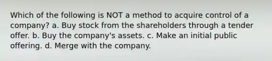 Which of the following is NOT a method to acquire control of a company? a. Buy stock from the shareholders through a tender offer. b. Buy the company's assets. c. Make an initial public offering. d. Merge with the company.