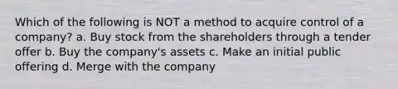 Which of the following is NOT a method to acquire control of a company? a. Buy stock from the shareholders through a tender offer b. Buy the company's assets c. Make an initial public offering d. Merge with the company