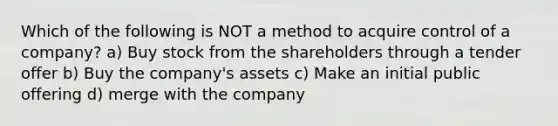 Which of the following is NOT a method to acquire control of a company? a) Buy stock from the shareholders through a tender offer b) Buy the company's assets c) Make an initial public offering d) merge with the company