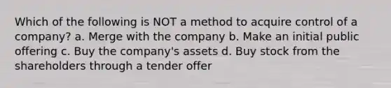 Which of the following is NOT a method to acquire control of a company? a. Merge with the company b. Make an initial public offering c. Buy the company's assets d. Buy stock from the shareholders through a tender offer