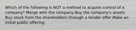 Which of the following is NOT a method to acquire control of a company? Merge with the company Buy the company's assets Buy stock from the shareholders through a tender offer Make an initial public offering