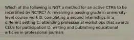 Which of the following is NOT a method for an active CTRS to be recertified by NCTRC? A: reveiving a passing grade in university-level course work B: completing a second internships in a different setting C: attending professional workshops that awards CEUs for participation D: writing and publishing educational articles in professional journals