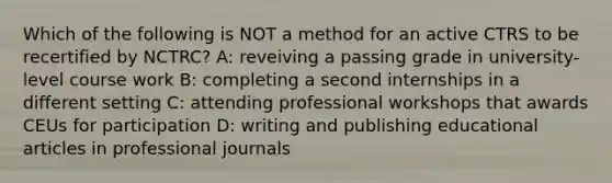 Which of the following is NOT a method for an active CTRS to be recertified by NCTRC? A: reveiving a passing grade in university-level course work B: completing a second internships in a different setting C: attending professional workshops that awards CEUs for participation D: writing and publishing educational articles in professional journals