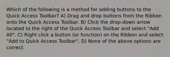 Which of the following is a method for adding buttons to the Quick Access Toolbar? A) Drag and drop buttons from the Ribbon onto the Quick Access Toolbar. B) Click the drop-down arrow located to the right of the Quick Access Toolbar and select "Add All". C) Right click a button (or function) on the Ribbon and select "Add to Quick Access Toolbar". D) None of the above options are correct.