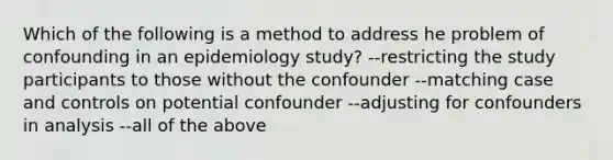 Which of the following is a method to address he problem of confounding in an epidemiology study? --restricting the study participants to those without the confounder --matching case and controls on potential confounder --adjusting for confounders in analysis --all of the above