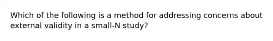 Which of the following is a method for addressing concerns about external validity in a small-N study?