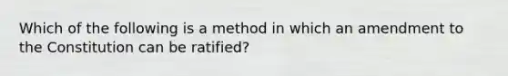 Which of the following is a method in which an amendment to the Constitution can be ratified?