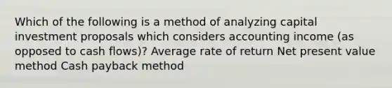 Which of the following is a method of analyzing capital investment proposals which considers accounting income (as opposed to cash flows)? Average rate of return Net present value method Cash payback method