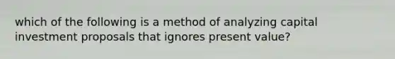 which of the following is a method of analyzing capital investment proposals that ignores present value?