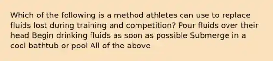 Which of the following is a method athletes can use to replace fluids lost during training and competition? Pour fluids over their head Begin drinking fluids as soon as possible Submerge in a cool bathtub or pool All of the above