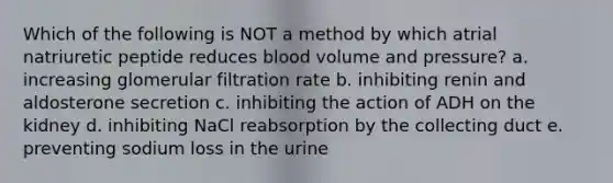 Which of the following is NOT a method by which atrial natriuretic peptide reduces blood volume and pressure? a. increasing glomerular filtration rate b. inhibiting renin and aldosterone secretion c. inhibiting the action of ADH on the kidney d. inhibiting NaCl reabsorption by the collecting duct e. preventing sodium loss in the urine