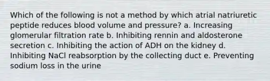 Which of the following is not a method by which atrial natriuretic peptide reduces blood volume and pressure? a. Increasing glomerular filtration rate b. Inhibiting rennin and aldosterone secretion c. Inhibiting the action of ADH on the kidney d. Inhibiting NaCl reabsorption by the collecting duct e. Preventing sodium loss in the urine