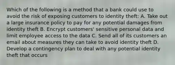 Which of the following is a method that a bank could use to avoid the risk of exposing customers to identity theft: A. Take out a large insurance policy to pay for any potential damages from identity theft B. Encrypt customers' sensitive personal data and limit employee access to the data C. Send all of its customers an email about measures they can take to avoid identity theft D. Develop a contingency plan to deal with any potential identity theft that occurs