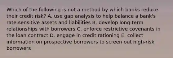 Which of the following is not a method by which banks reduce their credit​ risk? A. use gap analysis to help balance a​ bank's rate-sensitive assets and liabilities B. develop​ long-term relationships with borrowers C. enforce restrictive covenants in the loan contract D. engage in credit rationing E. collect information on prospective borrowers to screen out​ high-risk borrowers