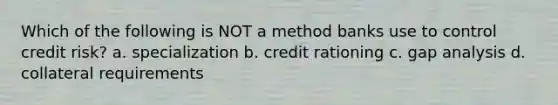 Which of the following is NOT a method banks use to control credit risk? a. specialization b. credit rationing c. gap analysis d. collateral requirements