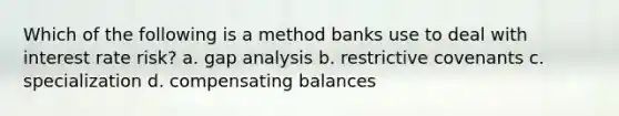 Which of the following is a method banks use to deal with interest rate risk? a. gap analysis b. restrictive covenants c. specialization d. compensating balances