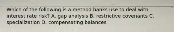 Which of the following is a method banks use to deal with interest rate risk? A. gap analysis B. restrictive covenants C. specialization D. compensating balances