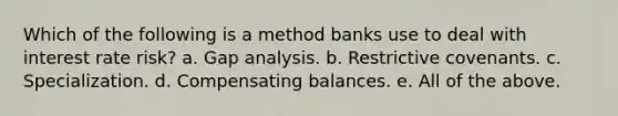 Which of the following is a method banks use to deal with interest rate risk? a. Gap analysis. b. Restrictive covenants. c. Specialization. d. Compensating balances. e. All of the above.