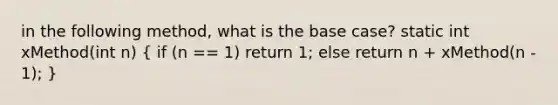 in the following method, what is the base case? static int xMethod(int n) ( if (n == 1) return 1; else return n + xMethod(n - 1); )