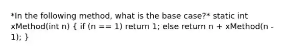 *In the following method, what is the base case?* static int xMethod(int n) ( if (n == 1) return 1; else return n + xMethod(n - 1); )