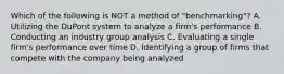 Which of the following is NOT a method of "benchmarking"? A. Utilizing the DuPont system to analyze a firm's performance B. Conducting an industry group analysis C. Evaluating a single firm's performance over time D. Identifying a group of firms that compete with the company being analyzed