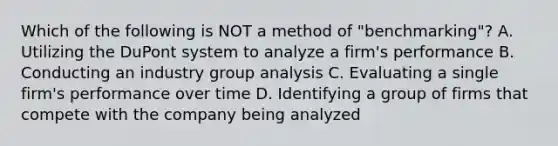 Which of the following is NOT a method of "benchmarking"? A. Utilizing the DuPont system to analyze a firm's performance B. Conducting an industry group analysis C. Evaluating a single firm's performance over time D. Identifying a group of firms that compete with the company being analyzed