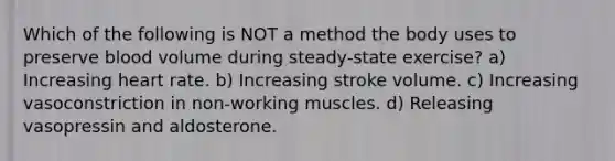 Which of the following is NOT a method the body uses to preserve blood volume during steady-state exercise? a) Increasing heart rate. b) Increasing stroke volume. c) Increasing vasoconstriction in non-working muscles. d) Releasing vasopressin and aldosterone.