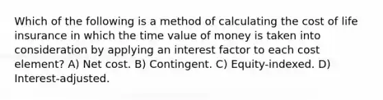 Which of the following is a method of calculating the cost of life insurance in which the time value of money is taken into consideration by applying an interest factor to each cost element? A) Net cost. B) Contingent. C) Equity-indexed. D) Interest-adjusted.