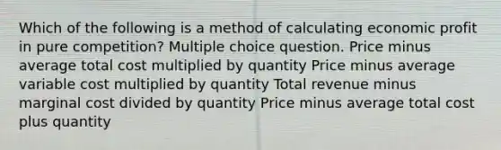 Which of the following is a method of calculating economic profit in pure competition? Multiple choice question. Price minus average total cost multiplied by quantity Price minus average variable cost multiplied by quantity Total revenue minus marginal cost divided by quantity Price minus average total cost plus quantity