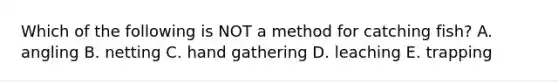 Which of the following is NOT a method for catching fish? A. angling B. netting C. hand gathering D. leaching E. trapping