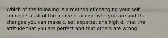 Which of the following is a method of changing your self concept? a. all of the above b. accept who you are and the changes you can make c. set expectations high d. that the attitude that you are perfect and that others are wrong.