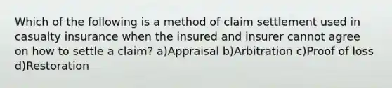 Which of the following is a method of claim settlement used in casualty insurance when the insured and insurer cannot agree on how to settle a claim? a)Appraisal b)Arbitration c)Proof of loss d)Restoration