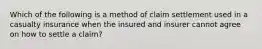 Which of the following is a method of claim settlement used in a casualty insurance when the insured and insurer cannot agree on how to settle a claim?